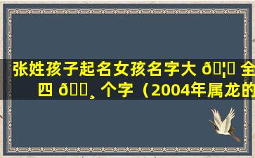 张姓孩子起名女孩名字大 🦟 全四 🌸 个字（2004年属龙的孩子起名女孩名字）